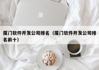 廈門軟件開發(fā)公司排名（廈門軟件開發(fā)公司排名前十）